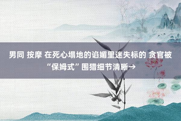 男同 按摩 在死心塌地的谄媚里迷失标的 贪官被“保姆式”围猎细节清晰→