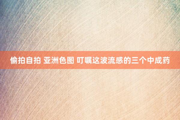 偷拍自拍 亚洲色图 叮嘱这波流感的三个中成药