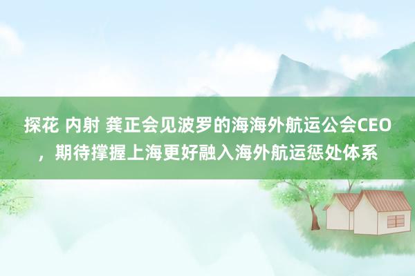 探花 内射 龚正会见波罗的海海外航运公会CEO，期待撑握上海更好融入海外航运惩处体系