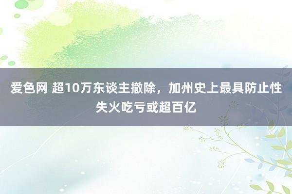 爱色网 超10万东谈主撤除，加州史上最具防止性失火吃亏或超百亿