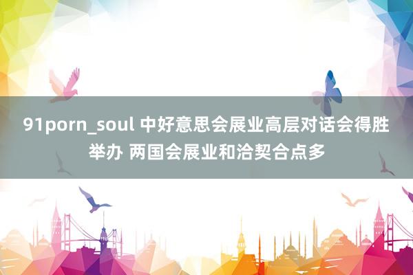 91porn_soul 中好意思会展业高层对话会得胜举办 两国会展业和洽契合点多