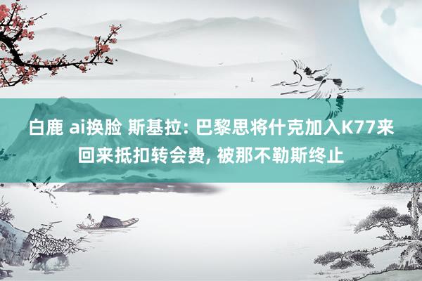 白鹿 ai换脸 斯基拉: 巴黎思将什克加入K77来回来抵扣转会费, 被那不勒斯终止