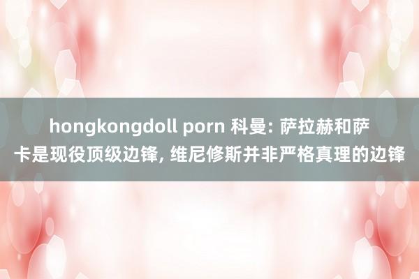 hongkongdoll porn 科曼: 萨拉赫和萨卡是现役顶级边锋, 维尼修斯并非严格真理的边锋