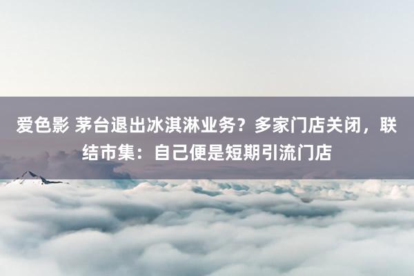 爱色影 茅台退出冰淇淋业务？多家门店关闭，联结市集：自己便是短期引流门店