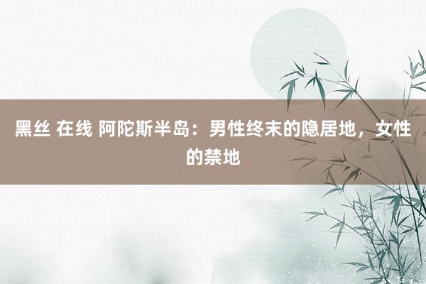 黑丝 在线 阿陀斯半岛：男性终末的隐居地，女性的禁地