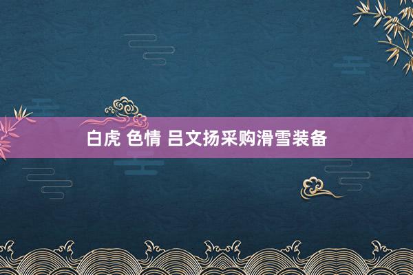 白虎 色情 吕文扬采购滑雪装备