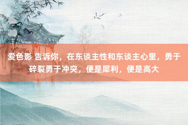 爱色影 告诉你，在东谈主性和东谈主心里，勇于碎裂勇于冲突，便是犀利，便是高大