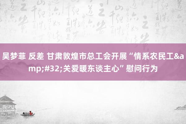 吴梦菲 反差 甘肃敦煌市总工会开展“情系农民工&#32;关爱暖东谈主心”慰问行为