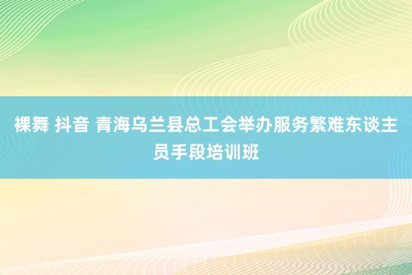裸舞 抖音 青海乌兰县总工会举办服务繁难东谈主员手段培训班