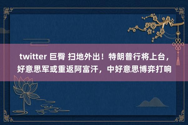 twitter 巨臀 扫地外出！特朗普行将上台，好意思军或重返阿富汗，中好意思博弈打响