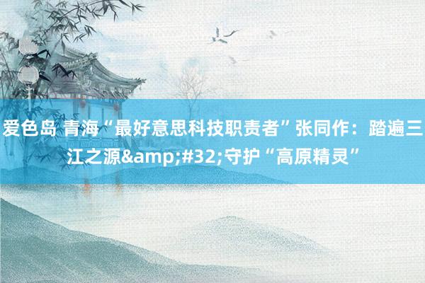 爱色岛 青海“最好意思科技职责者”张同作：踏遍三江之源&#32;守护“高原精灵”