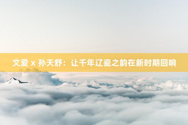 文爱 x 孙天舒：让千年辽瓷之韵在新时期回响