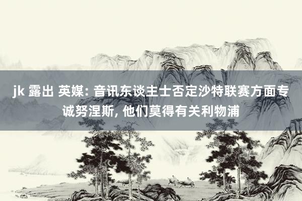 jk 露出 英媒: 音讯东谈主士否定沙特联赛方面专诚努涅斯, 他们莫得有关利物浦