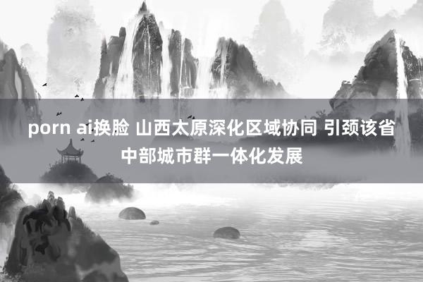 porn ai换脸 山西太原深化区域协同 引颈该省中部城市群一体化发展