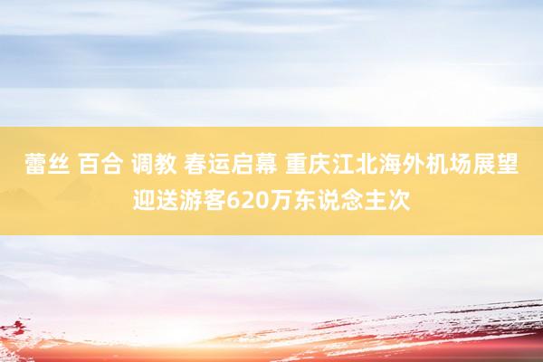 蕾丝 百合 调教 春运启幕 重庆江北海外机场展望迎送游客620万东说念主次
