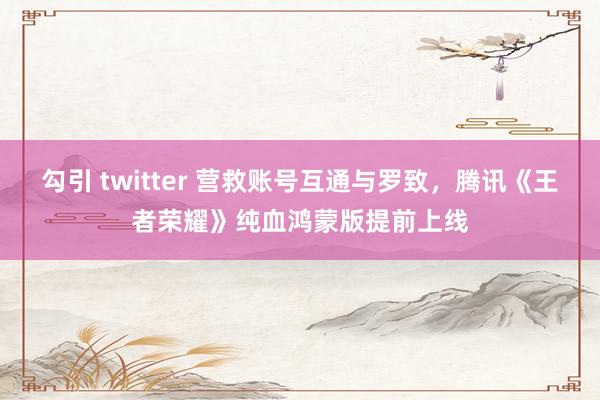 勾引 twitter 营救账号互通与罗致，腾讯《王者荣耀》纯血鸿蒙版提前上线