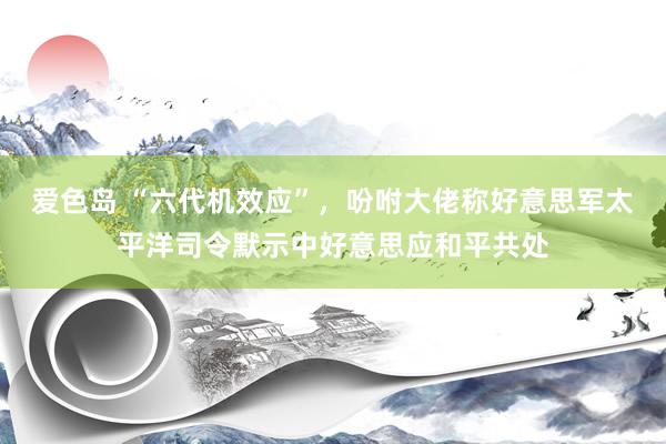 爱色岛 “六代机效应”，吩咐大佬称好意思军太平洋司令默示中好意思应和平共处