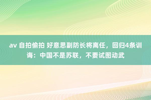 av 自拍偷拍 好意思副防长将离任，回归4条训诲：中国不是苏联，不要试图动武