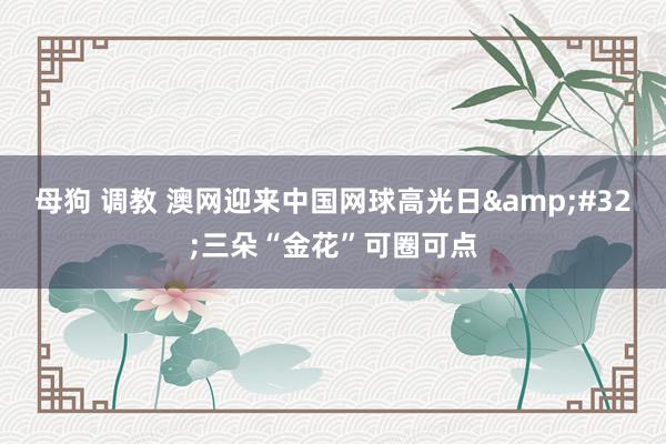 母狗 调教 澳网迎来中国网球高光日&#32;三朵“金花”可圈可点