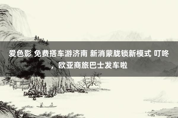 爱色影 免费搭车游济南 新消蒙胧锁新模式 叮咚，欧亚商旅巴士发车啦
