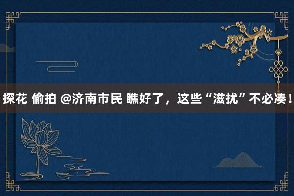 探花 偷拍 @济南市民 瞧好了，这些“滋扰”不必凑！