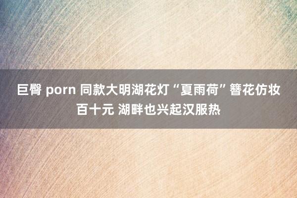 巨臀 porn 同款大明湖花灯“夏雨荷”簪花仿妆百十元 湖畔也兴起汉服热