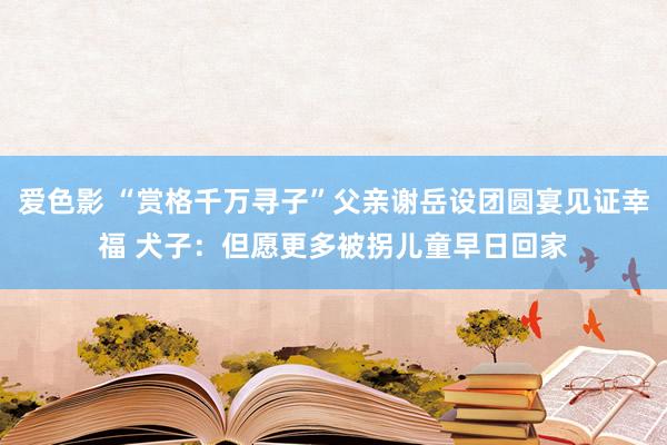 爱色影 “赏格千万寻子”父亲谢岳设团圆宴见证幸福 犬子：但愿更多被拐儿童早日回家