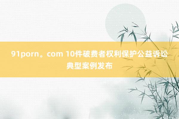 91porn。com 10件破费者权利保护公益诉讼典型案例发布