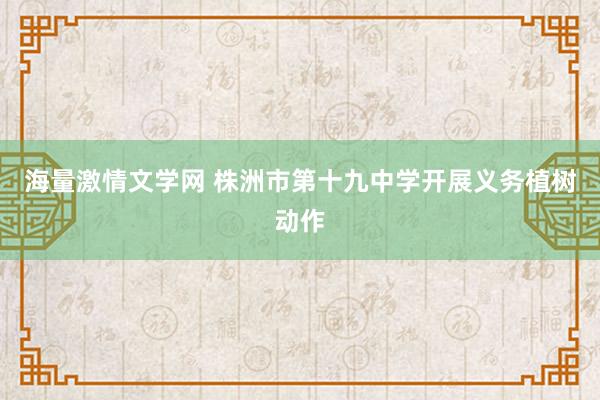 海量激情文学网 株洲市第十九中学开展义务植树动作