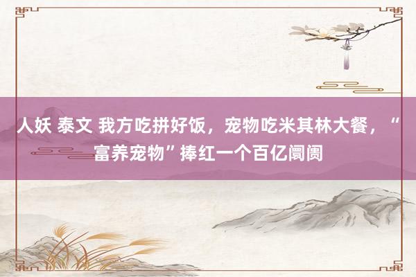 人妖 泰文 我方吃拼好饭，宠物吃米其林大餐，“富养宠物”捧红一个百亿阛阓