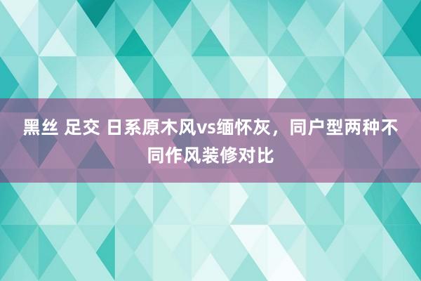 黑丝 足交 日系原木风vs缅怀灰，同户型两种不同作风装修对比
