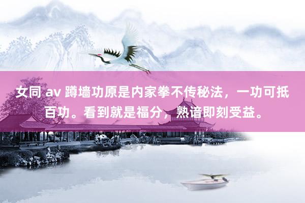 女同 av 蹲墙功原是内家拳不传秘法，一功可抵百功。看到就是福分，熟谙即刻受益。