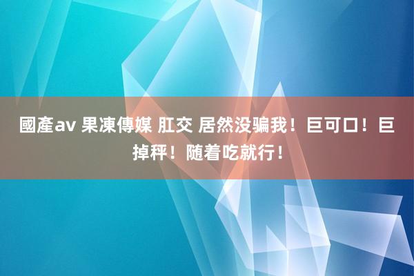 國產av 果凍傳媒 肛交 居然没骗我！巨可口！巨掉秤！随着吃就行！