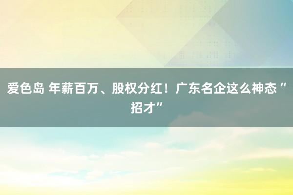 爱色岛 年薪百万、股权分红！广东名企这么神态“招才”