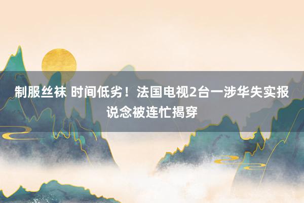 制服丝袜 时间低劣！法国电视2台一涉华失实报说念被连忙揭穿