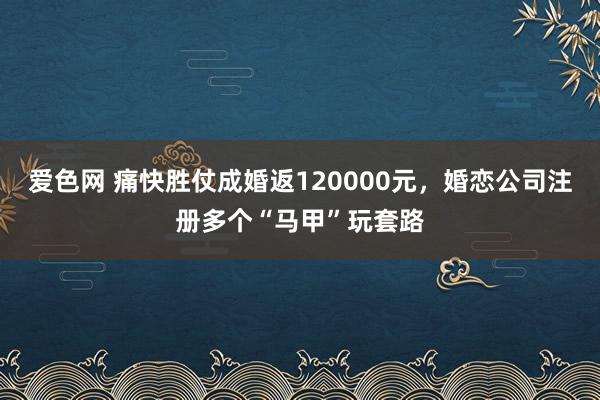 爱色网 痛快胜仗成婚返120000元，婚恋公司注册多个“马甲”玩套路
