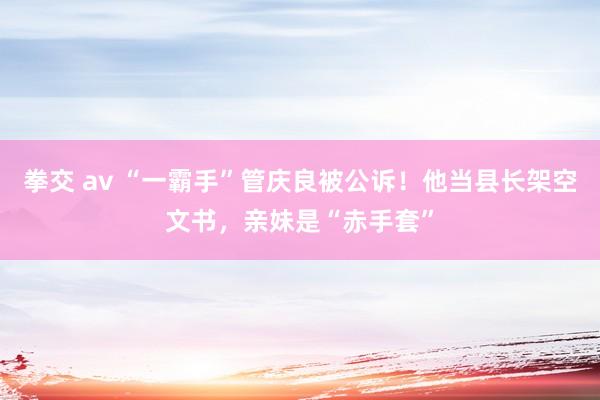 拳交 av “一霸手”管庆良被公诉！他当县长架空文书，亲妹是“赤手套”