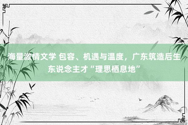 海量激情文学 包容、机遇与温度，广东筑造后生东说念主才“理思栖息地”