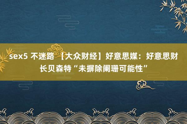 sex5 不迷路 【大众财经】好意思媒：好意思财长贝森特“未摒除阑珊可能性”
