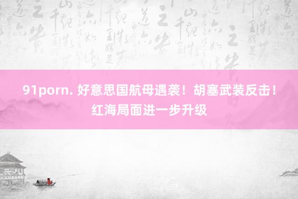 91porn. 好意思国航母遇袭！胡塞武装反击！红海局面进一步升级