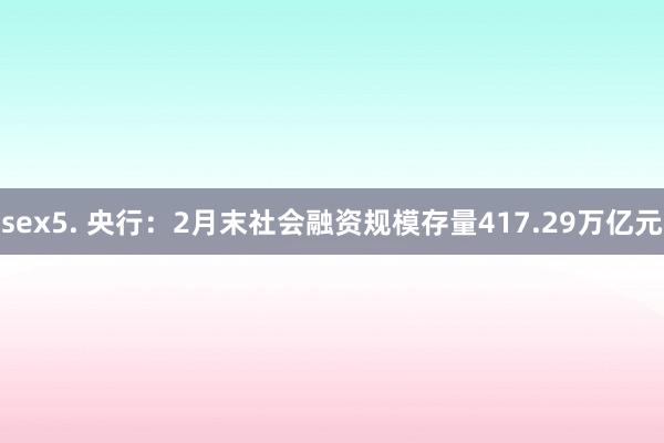 sex5. 央行：2月末社会融资规模存量417.29万亿元