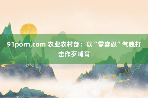 91porn,com 农业农村部：以“零容忍”气魄打击作歹哺育
