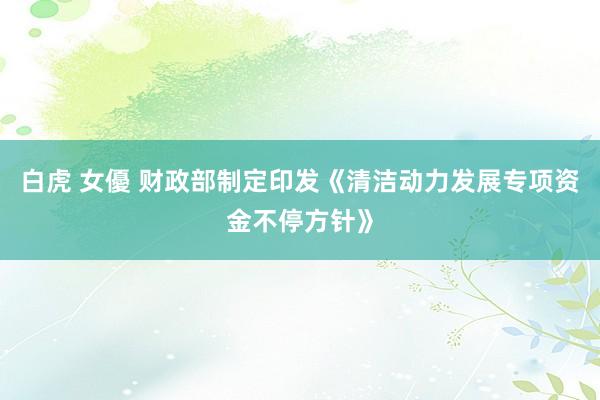 白虎 女優 财政部制定印发《清洁动力发展专项资金不停方针》