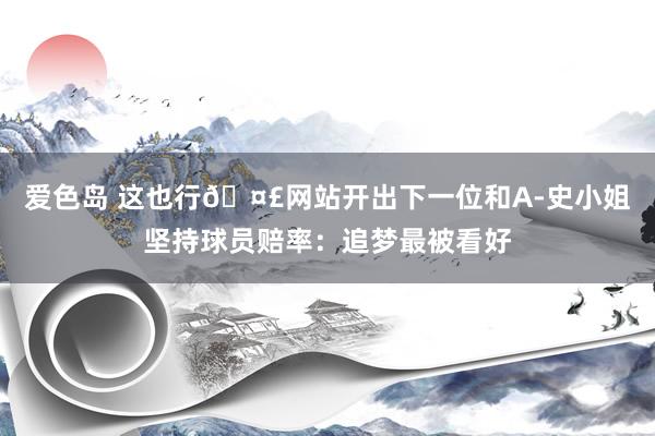 爱色岛 这也行🤣网站开出下一位和A-史小姐坚持球员赔率：追梦最被看好