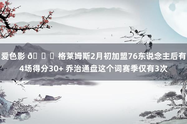 爱色影 👀格莱姆斯2月初加盟76东说念主后有4场得分30+ 乔治通盘这个词赛季仅有3次