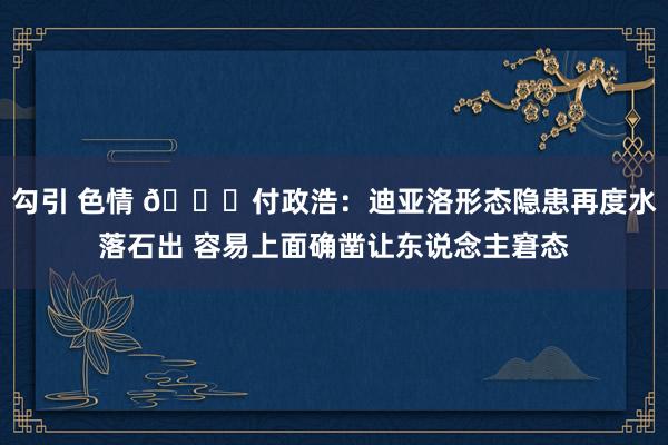 勾引 色情 😓付政浩：迪亚洛形态隐患再度水落石出 容易上面确凿让东说念主窘态