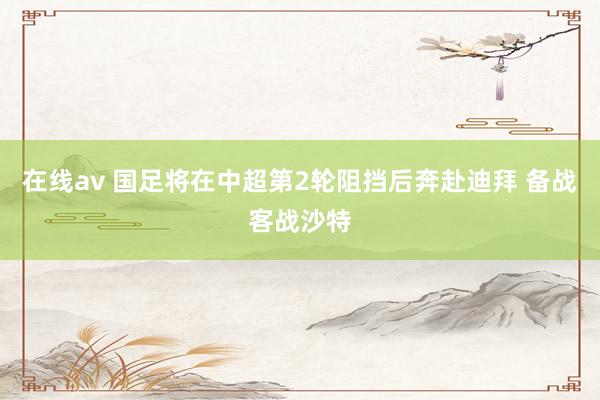 在线av 国足将在中超第2轮阻挡后奔赴迪拜 备战客战沙特
