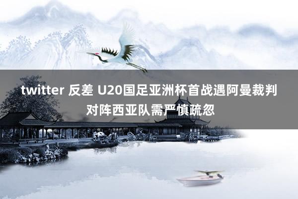 twitter 反差 U20国足亚洲杯首战遇阿曼裁判 对阵西亚队需严慎疏忽
