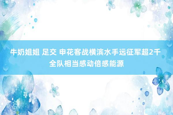牛奶姐姐 足交 申花客战横滨水手远征军超2千 全队相当感动倍感能源