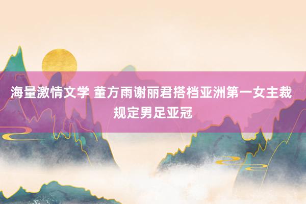 海量激情文学 董方雨谢丽君搭档亚洲第一女主裁 规定男足亚冠